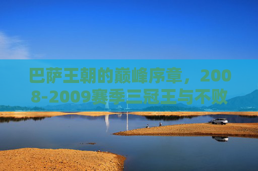 巴萨王朝的巅峰序章，2008-2009赛季三冠王与不败神话的数据解码，巴萨王朝巅峰序章，2008-2009三冠王与不败神话数据解码