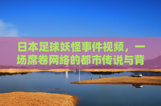 日本足球妖怪事件视频,一场席卷网络的都市传说与背后真相,日本足球妖怪视频,席卷网络的都市传说与背后真相