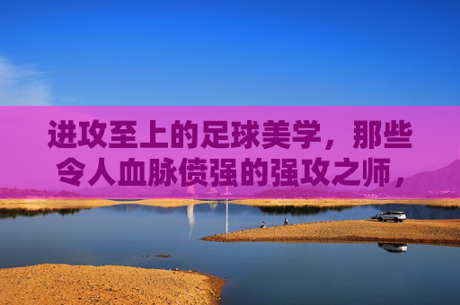 进攻至上的足球美学,那些令人血脉偾强的强攻之师,进攻至上的足球美学,强攻之师的血脉偵张