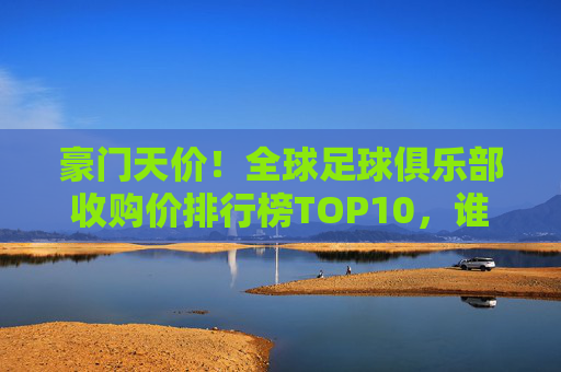 豪门天价!全球足球俱乐部收购价排行榜TOP10,谁在重塑足球版图?豪门天价TOP10!全球足球俱乐部收购价排行榜重塑足球版图