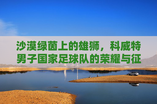 沙漠绿茵上的雄狮,科威特男子国家足球队的荣耀与征程