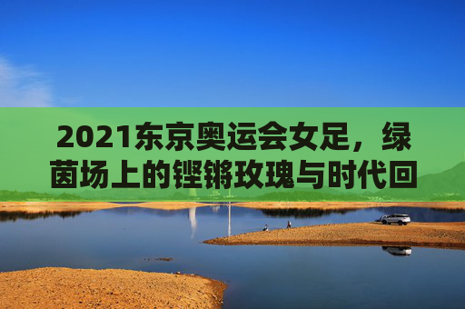 2021东京奥运会女足，绿茵场上的铿锵玫瑰与时代回响，东京奥运会铿锵玫瑰，绿茵场上的时代回响