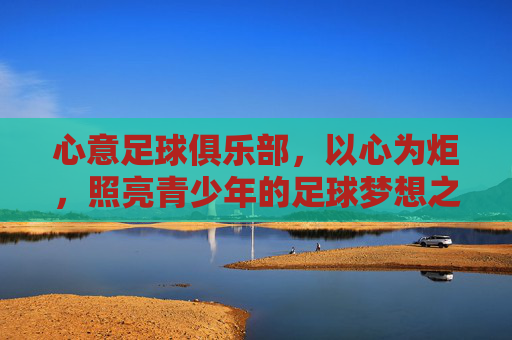 心意足球俱乐部,以心为炬,照亮青少年的足球梦想之路,心意为炬,点亮青少年足球梦想