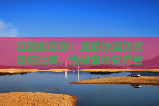 红魔脚色秀!曼联球星花式足球比赛,当绿茵场变舞台,技巧与快乐齐飞,红魔球星花式秀,绿茵场舞台舞动技巧与快乐