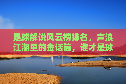 足球解说风云榜排名,声浪江湖里的金话筒,谁才是球迷心中的最佳声伴?足球解说风云榜,声浪江湖里的金话筒,谁是球迷心中最佳声伴?