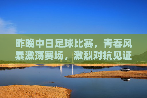昨晚中日足球比赛，青春风暴激荡赛场，激烈对抗见证成长，中日足球青春对决，激烈对抗见证成长