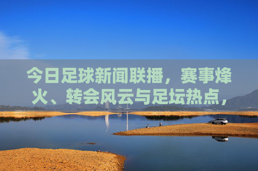 今日足球新闻联播，赛事烽火、转会风云与足坛热点，今日足球新闻联播，赛事烽火、转会风云与足坛热点
