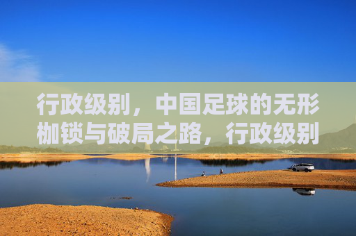 行政级别，中国足球的无形枷锁与破局之路，行政级别，中国足球的无形枷锁与破局之路