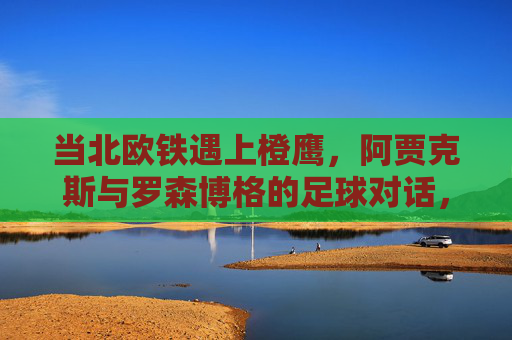 当北欧铁遇上橙鹰,阿贾克斯与罗森博格的足球对话,北欧铁遇橙鹰,阿贾克斯与罗森博格的足球对话