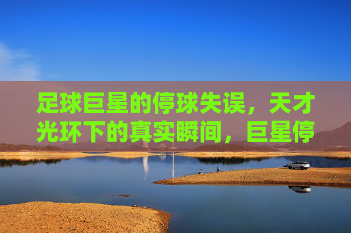 足球巨星的停球失误,天才光环下的真实瞬间,巨星停球失误,天才光环下的真实瞬间