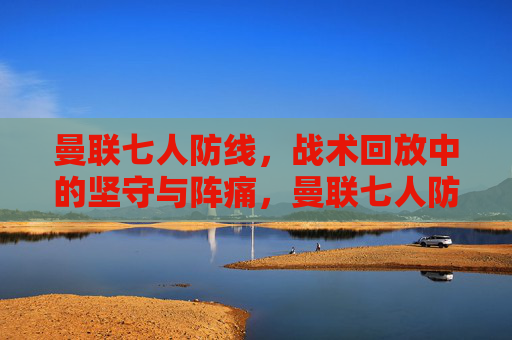曼联七人防线,战术回放中的坚守与阵痛,曼联七人防线,战术回放中的坚守与阵痛