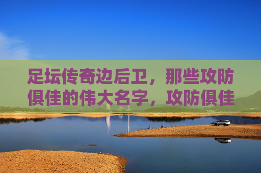 足坛传奇边后卫,那些攻防俱佳的伟大名字,攻防俱佳,足坛传奇边后卫的伟大名字