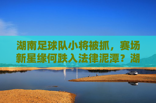 湖南足球队小将被抓,赛场新星缘何跌入法律泥潭?湖南足球队小将被抓,新星缘何陷法律泥潭?