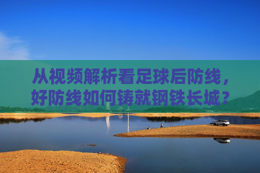 从视频解析看足球后防线，好防线如何铸就钢铁长城？视频解析，足球后防线铸就钢铁长城之道