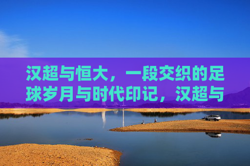 汉超与恒大，一段交织的足球岁月与时代印记，汉超与恒大，交织的足球岁月与时代印记