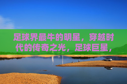 足球界最牛的明星，穿越时代的传奇之光，足球巨星，穿越时代的传奇之光