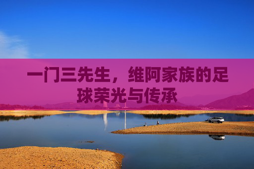 一门三先生,维阿家族的足球荣光与传承