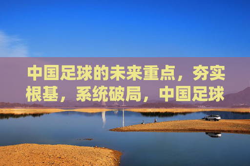 中国足球的未来重点,夯实根基,系统破局,中国足球未来,夯实根基 系统破局