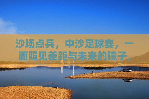 沙场点兵，中沙足球赛，一面照见差距与未来的镜子，中沙足球赛，照见差距与未来的沙场之镜