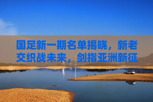 国足新一期名单揭晓,新老交织战未来,剑指亚洲新征程,国足新一期名单,新老交织启亚洲新征程