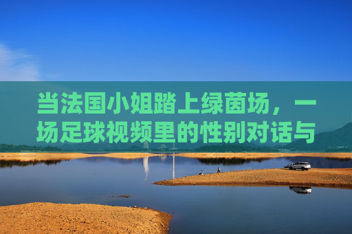 当法国小姐踏上绿茵场,一场足球视频里的性别对话与女性力量,法国小姐踏绿茵,足球视频里的性别对话与女性力量