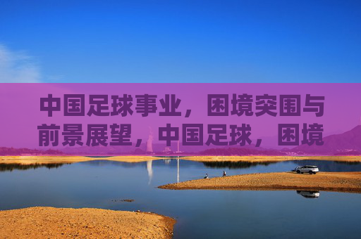 中国足球事业，困境突围与前景展望，中国足球，困境突围与前景展望