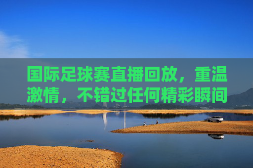 国际足球赛直播回放,重温激情,不错过任何精彩瞬间,国际足球赛直播回放,重温激情,不错过每一瞬精彩