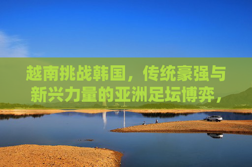 越南挑战韩国，传统豪强与新兴力量的亚洲足坛博弈，越南挑战韩国，传统豪强与新兴力量的亚洲足坛博弈