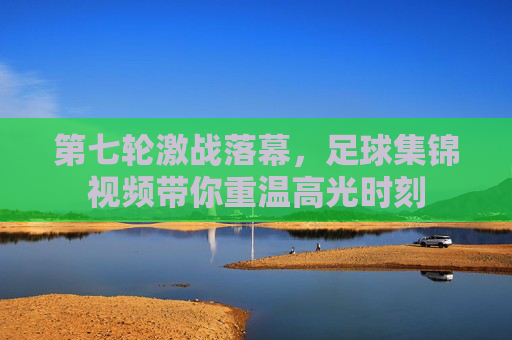 第七轮激战落幕,足球集锦视频带你重温高光时刻