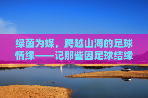 绿茵为媒,跨越山海的足球情缘——记那些因足球结缘的国家队,绿茵牵山海,国家队足球情缘