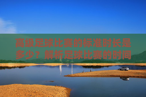 高级足球比赛的标准时长是多少？解析足球比赛的时间规则，高级足球比赛标准时长及时间规则解析