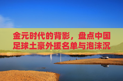 金元时代的背影,盘点中国足球土豪外援名单与泡沫沉浮,金元时代背影,中国足球土豪外援与泡沫沉浮