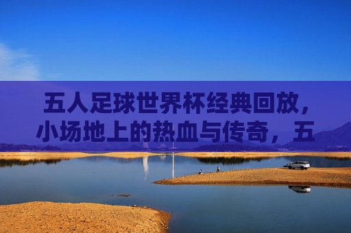五人足球世界杯经典回放，小场地上的热血与传奇，五人足球世界杯经典回放，小场地的热血与传奇