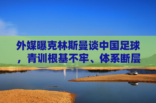外媒曝克林斯曼谈中国足球,青训根基不牢、体系断层是核心痛点,外媒曝克林斯曼谈中国足球痛点,青训根基不牢、体系断层