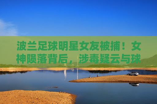 波兰足球明星女友被捕!女神陨落背后,涉毒疑云与球星生涯的隐忧,波兰球星女友涉毒被捕,女神陨落引生涯隐忧