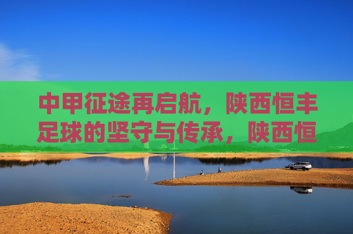 中甲征途再启航,陕西恒丰足球的坚守与传承,陕西恒丰中甲征途再启航,坚守与传承