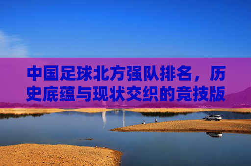 中国足球北方强队排名，历史底蕴与现状交织的竞技版图，中国足球北方强队排名，历史底蕴与现状交织的竞技版图