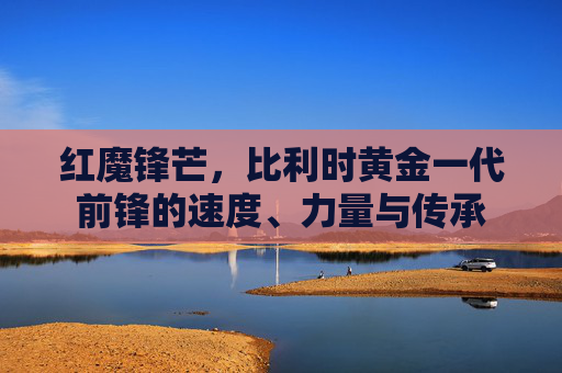 红魔锋芒,比利时黄金一代前锋的速度、力量与传承