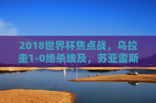 2018世界杯焦点战,乌拉圭1-0绝杀埃及,苏亚雷斯头球定乾坤,2018世界杯,乌拉圭1-0绝杀埃及 苏亚雷斯头球定乾坤