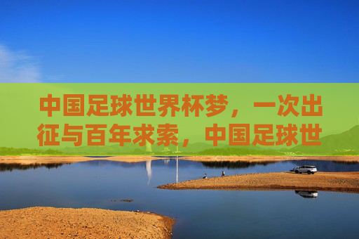中国足球世界杯梦，一次出征与百年求索，中国足球世界杯梦，一次出征百年求索