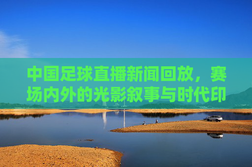 中国足球直播新闻回放，赛场内外的光影叙事与时代印记，中国足球直播回放，赛场光影叙事与时代印记