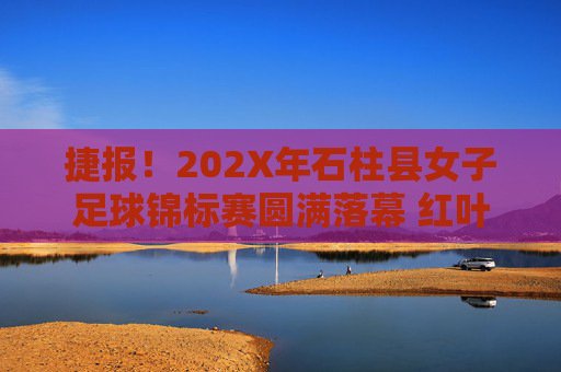 捷报!202X年石柱县女子足球锦标赛圆满落幕 红叶队勇夺桂冠,红叶队勇夺202X年石柱县女子足球锦标赛冠军