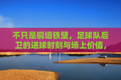 不只是铜墙铁壁，足球队后卫的进球时刻与场上价值，不止铜墙铁壁，后卫的进球时刻与场上价值