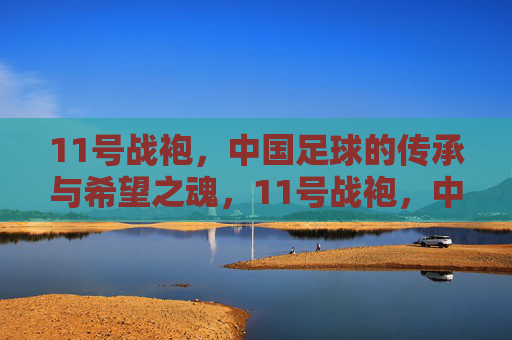 11号战袍,中国足球的传承与希望之魂,11号战袍,中国足球的传承与希望之魂