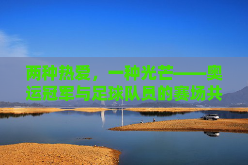 两种热爱,一种光芒——奥运冠军与足球队员的赛场共鸣,热爱同辉,赛场共鸣