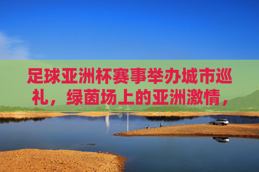 足球亚洲杯赛事举办城市巡礼,绿茵场上的亚洲激情,足球亚洲杯城市巡礼,绿茵场上的亚洲激情