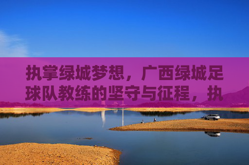 执掌绿城梦想,广西绿城足球队教练的坚守与征程,执掌绿城梦想,教练的坚守与征程