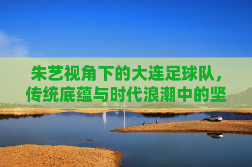 朱艺视角下的大连足球队，传统底蕴与时代浪潮中的坚守与突围，朱艺视角下的大连足球队，传统底蕴与时代浪潮的坚守突围