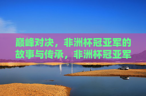 巅峰对决，非洲杯冠亚军的故事与传承，非洲杯冠亚军，巅峰对决与故事传承