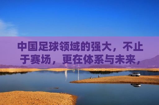 中国足球领域的强大，不止于赛场，更在体系与未来，中国足球强大不止赛场，体系筑基，未来可期